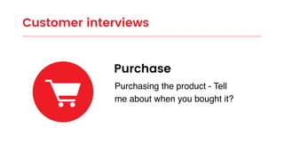 Customer interviews
Purchase
Purchasing the product - Tell
me about when you bought it?
 