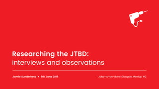 Researching the JTBD:
interviews and observations
Jamie Sunderland ● 6th June 2016 Jobs-to-be-done Glasgow Meetup #2
 