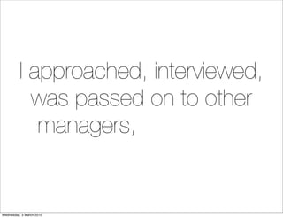 I approached, interviewed,
            was passed on to other
             managers, interviewed
                   again....