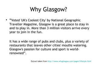 Why Glasgow?
• “Voted 'UK's Coolest City' by National Geographic
  Traveller Magazine, Glasgow is a great place to stay in
  and to play in. More than 3 million visitors arrive every
  year to join in the fun.

  It has a wide range of pubs and clubs, plus a variety of
  restaurants that leaves other cities' mouths watering.
  Glasgow's passion for culture and sport is world-
  renowned”.

                 Extract taken from http://www.whyglasgow.com/pages/lifestyle.html
 