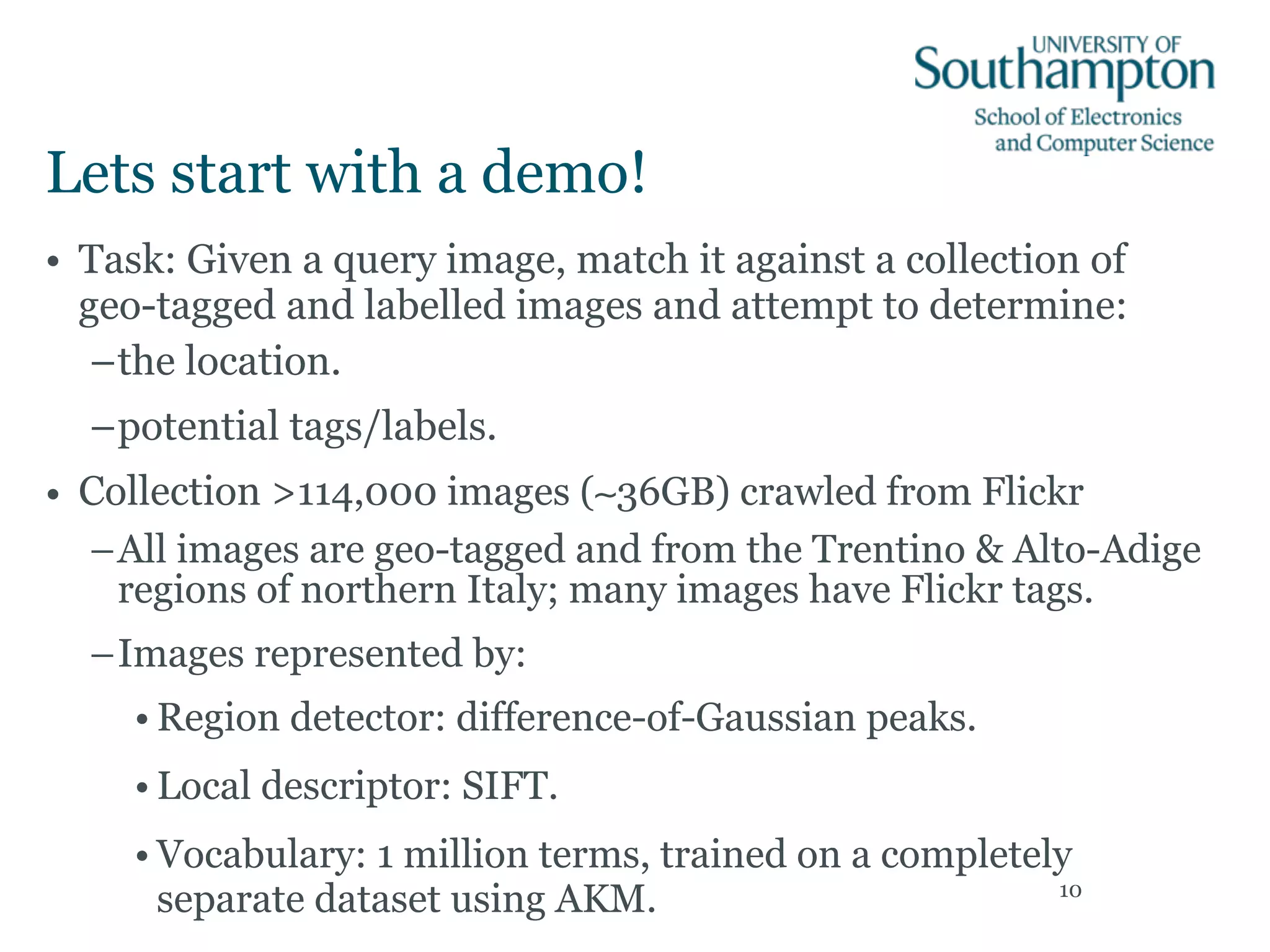 Lets start with a demo!
• Task: Given a query image, match it against a collection of
geo-tagged and labelled images and attempt to determine:
–the location.
–potential tags/labels.
• Collection >114,000 images (∼36GB) crawled from Flickr
–All images are geo-tagged and from the Trentino & Alto-Adige
regions of northern Italy; many images have Flickr tags.
–Images represented by:
• Region detector: difference-of-Gaussian peaks.
• Local descriptor: SIFT.
• Vocabulary: 1 million terms, trained on a completely
separate dataset using AKM. 10
 