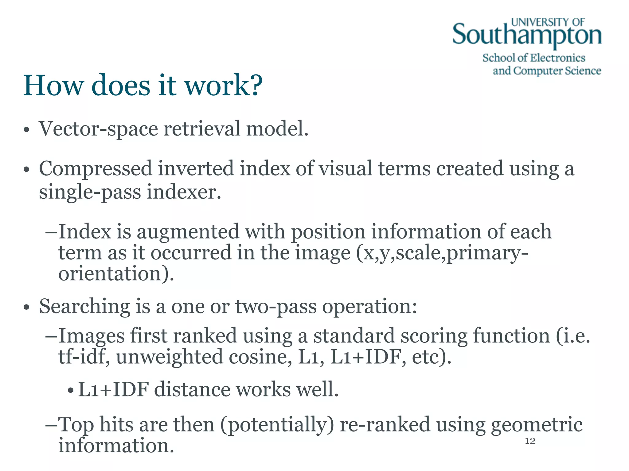 How does it work?
• Vector-space retrieval model.
• Compressed inverted index of visual terms created using a
single-pass indexer.
–Index is augmented with position information of each
term as it occurred in the image (x,y,scale,primary-
orientation).
• Searching is a one or two-pass operation:
–Images first ranked using a standard scoring function (i.e.
tf-idf, unweighted cosine, L1, L1+IDF, etc).
•L1+IDF distance works well.
–Top hits are then (potentially) re-ranked using geometric
information. 12
 