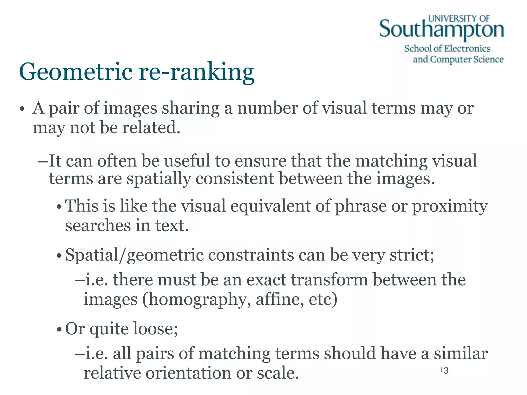 Geometric re-ranking
• A pair of images sharing a number of visual terms may or
may not be related.
–It can often be useful to ensure that the matching visual
terms are spatially consistent between the images.
•This is like the visual equivalent of phrase or proximity
searches in text.
•Spatial/geometric constraints can be very strict;
–i.e. there must be an exact transform between the
images (homography, affine, etc)
•Or quite loose;
–i.e. all pairs of matching terms should have a similar
relative orientation or scale. 13
 