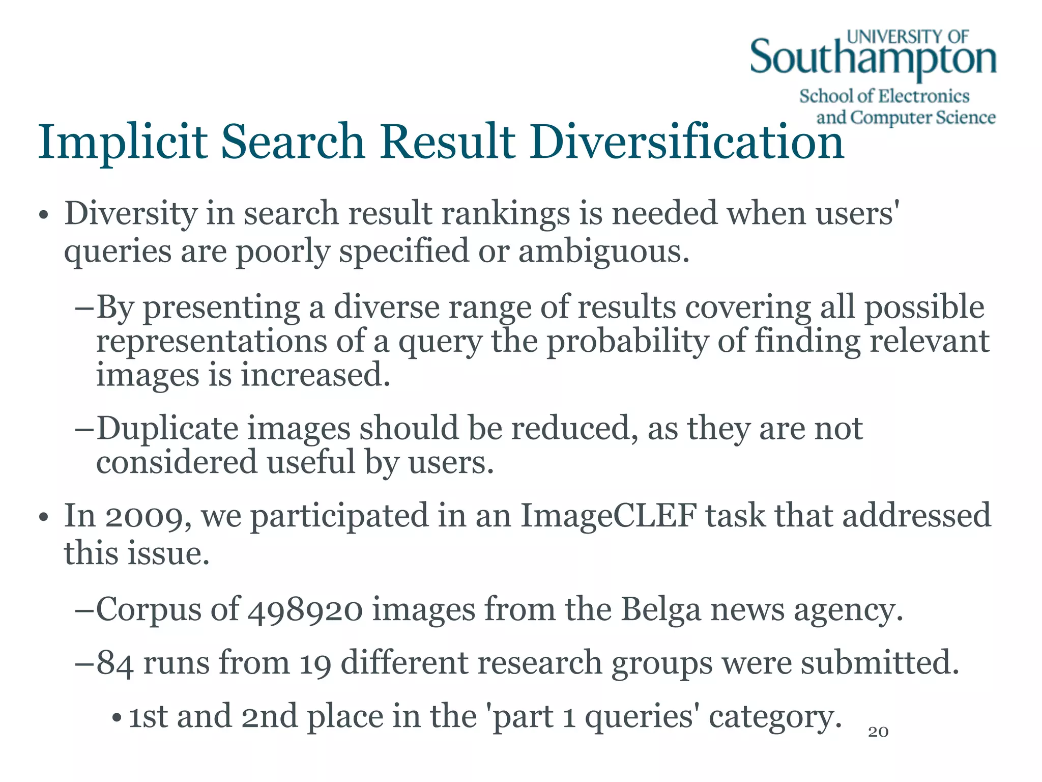 Implicit Search Result Diversification
• Diversity in search result rankings is needed when users'
queries are poorly specified or ambiguous.
–By presenting a diverse range of results covering all possible
representations of a query the probability of finding relevant
images is increased.
–Duplicate images should be reduced, as they are not
considered useful by users.
• In 2009, we participated in an ImageCLEF task that addressed
this issue.
–Corpus of 498920 images from the Belga news agency.
–84 runs from 19 different research groups were submitted.
•1st and 2nd place in the 'part 1 queries' category. 20
 