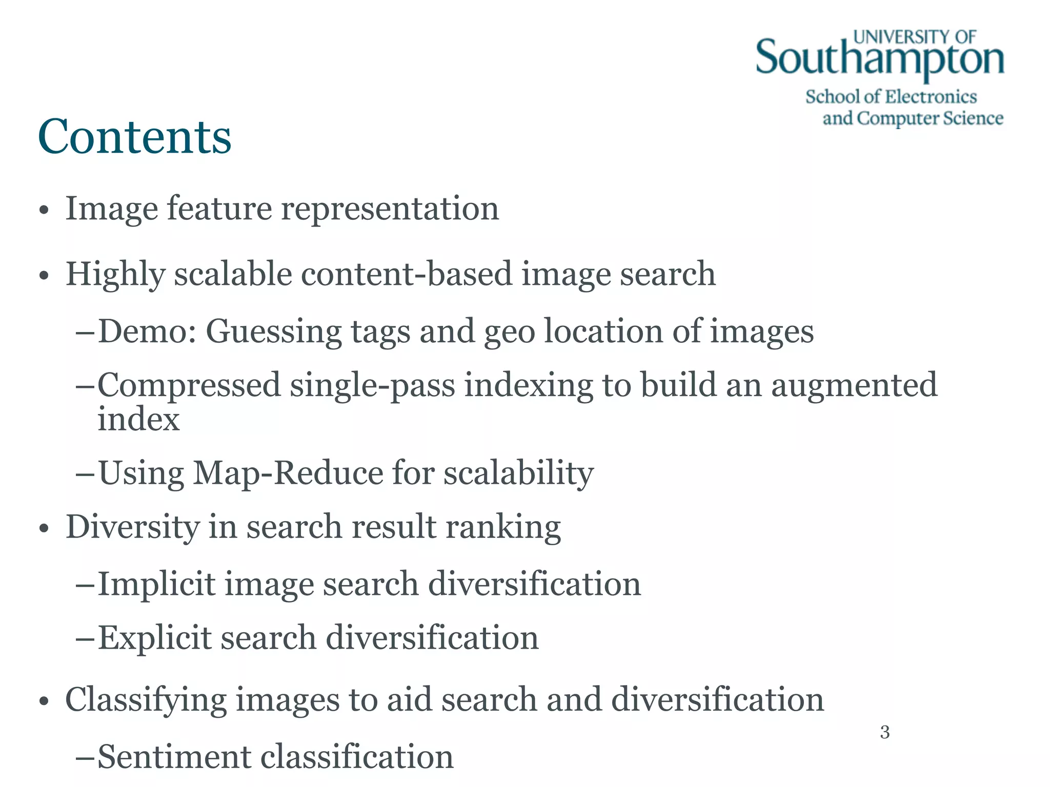 Contents
• Image feature representation
• Highly scalable content-based image search
–Demo: Guessing tags and geo location of images
–Compressed single-pass indexing to build an augmented
index
–Using Map-Reduce for scalability
• Diversity in search result ranking
–Implicit image search diversification
–Explicit search diversification
• Classifying images to aid search and diversification
–Sentiment classification
3
 