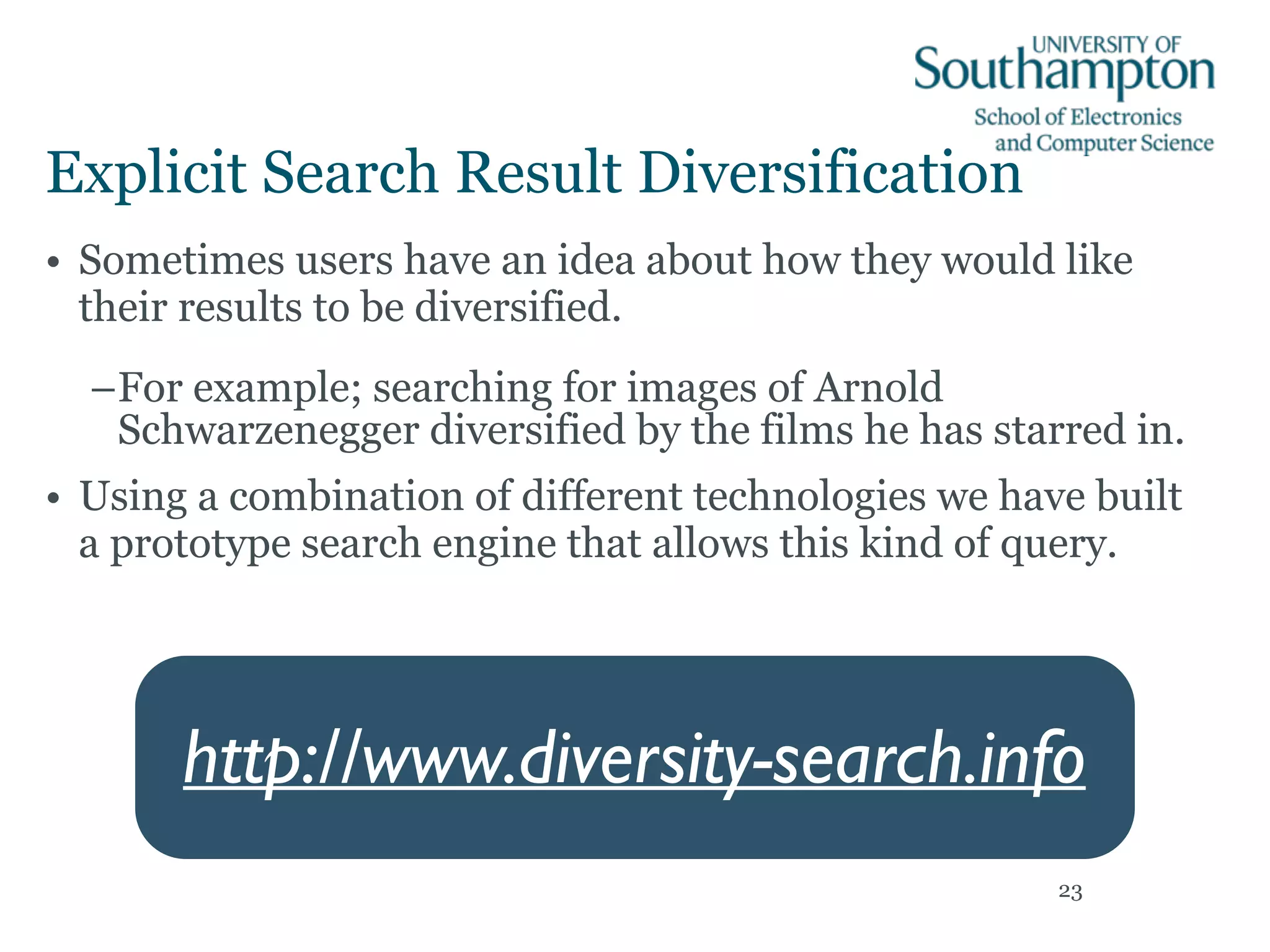 Explicit Search Result Diversification
• Sometimes users have an idea about how they would like
their results to be diversified.
–For example; searching for images of Arnold
Schwarzenegger diversified by the films he has starred in.
• Using a combination of different technologies we have built
a prototype search engine that allows this kind of query.
23
http://www.diversity-search.info
 
