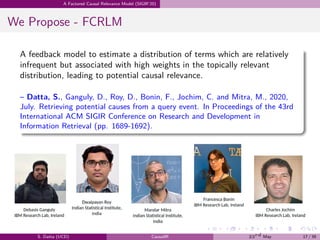 .
.
.
.
.
.
.
.
.
.
.
.
.
.
.
.
.
.
.
.
.
.
.
.
.
.
.
.
.
.
.
.
.
.
.
.
.
.
.
.
A Factored Causal Relevance Model (SIGIR’20)
We Propose - FCRLM
A feedback model to estimate a distribution of terms which are relatively
infrequent but associated with high weights in the topically relevant
distribution, leading to potential causal relevance.
– Datta, S., Ganguly, D., Roy, D., Bonin, F., Jochim, C. and Mitra, M., 2020,
July. Retrieving potential causes from a query event. In Proceedings of the 43rd
International ACM SIGIR Conference on Research and Development in
Information Retrieval (pp. 1689-1692).
S. Datta (UCD) CausalIR 23rd May 17 / 39
 