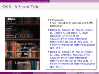 .
.
.
.
.
.
.
.
.
.
.
.
.
.
.
.
.
.
.
.
.
.
.
.
.
.
.
.
.
.
.
.
.
.
.
.
.
.
.
.
A Factored Causal Relevance Model (SIGIR’20)
CAIR - A Shared Task
For Dataset :
https://github.com/suchanadatta/CAIR-
DataSet.git
Datta, S., Ganguly, D., Roy, D., Greene,
D., Jochim, C. and Bonin, F., 2020,
December. Overview of the
Causality-driven Adhoc Information
Retrieval (CAIR) task at FIRE-2020. In
Forum for Information Retrieval Evaluation
(pp. 14-17).
Datta, S., Ganguly, D., Roy, D., Greene,
D., 2021, December. Overview of the
Causality-driven Adhoc Information
Retrieval (CAIR) task at FIRE-2021. In
Forum for Information Retrieval Evaluation
(pp. 25-27).
S. Datta (UCD) CausalIR 23rd May 24 / 39
 
