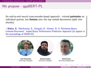 .
.
.
.
.
.
.
.
.
.
.
.
.
.
.
.
.
.
.
.
.
.
.
.
.
.
.
.
.
.
.
.
.
.
.
.
.
.
.
.
A ‘Pointwise-Query, Listwise-Document’-based QPP Approach (SIGIR’22)
We propose - qppBERT-PL
An end-to-end neural cross-encoder-based approach - trained pointwise on
individual queries, but listwise over the top ranked documents (split into
chunks).
– Datta, S., MacAvaney, S., Ganguly, D., Greene, D. A ‘Pointwise-Query,
Listwise-Document’based Query Performance Prediction Approach (to appear in
the proceedings of SIGIR’22).
S. Datta (UCD) CausalIR 23rd May 29 / 39
 