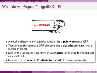 .
.
.
.
.
.
.
.
.
.
.
.
.
.
.
.
.
.
.
.
.
.
.
.
.
.
.
.
.
.
.
.
.
.
.
.
.
.
.
.
A ‘Pointwise-Query, Listwise-Document’-based QPP Approach (SIGIR’22)
What do we Propose? - qppBERT-PL
A novel architecture and objective function for a pointwise neural QPP.
Transformed the pointwise QPP objective into a classification task, not a
regression model.
Models the top-ranked documents as a sequence of chunks (Listwise), not
as a whole set.
Incorporates the relative Positions (or ranks) of the top documents.
S. Datta (UCD) CausalIR 23rd May 30 / 39
 