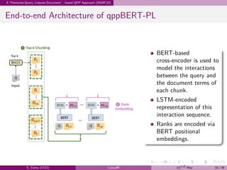 .
.
.
.
.
.
.
.
.
.
.
.
.
.
.
.
.
.
.
.
.
.
.
.
.
.
.
.
.
.
.
.
.
.
.
.
.
.
.
.
A ‘Pointwise-Query, Listwise-Document’-based QPP Approach (SIGIR’22)
End-to-end Architecture of qppBERT-PL
BERT-based
cross-encoder is used to
model the interactions
between the query and
the document terms of
each chunk.
LSTM-encoded
representation of this
interaction sequence.
Ranks are encoded via
BERT positional
embeddings.
S. Datta (UCD) CausalIR 23rd May 32 / 39
 