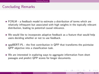 .
.
.
.
.
.
.
.
.
.
.
.
.
.
.
.
.
.
.
.
.
.
.
.
.
.
.
.
.
.
.
.
.
.
.
.
.
.
.
.
Concluding Remarks
Concluding Remarks
FCRLM - a feedback model to estimate a distribution of terms which are
relatively infrequent but associated with high weights in the topically relevant
distribution, leading to potential causal relevance.
We would like to incorporate adaptive feedback as a feature that would help
users deciding whether or not to use feedback.
qppBERT-PL - the first contribution in QPP that transforms the pointwise
QPP objective into a classification task.
We are interested in exploring ways to aggregate information from short
passages and predict QPP scores for longer documents.
S. Datta (UCD) CausalIR 23rd May 38 / 39
 