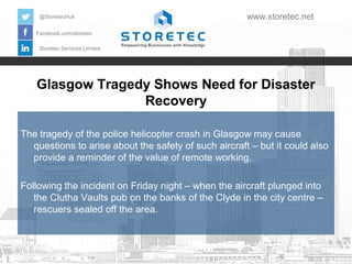 @StoretecHull

www.storetec.net

Facebook.com/storetec
Storetec Services Limited

Glasgow Tragedy Shows Need for Disaster
Recovery
The tragedy of the police helicopter crash in Glasgow may cause
questions to arise about the safety of such aircraft – but it could also
provide a reminder of the value of remote working.
Following the incident on Friday night – when the aircraft plunged into
the Clutha Vaults pub on the banks of the Clyde in the city centre –
rescuers sealed off the area.

 