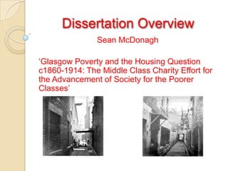 Dissertation Overview Sean McDonagh ‘Glasgow Poverty and the Housing Question c1860-1914: The Middle Class Charity Effort for the Advancement of Society for the Poorer Classes’ 