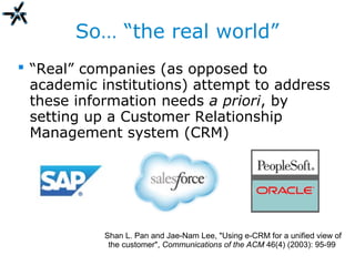So… “the real world”
 “Real” companies (as opposed to
academic institutions) attempt to address
these information needs a priori, by
setting up a Customer Relationship
Management system (CRM)
Shan L. Pan and Jae-Nam Lee, "Using e-CRM for a unified view of
the customer", Communications of the ACM 46(4) (2003): 95-99
 
