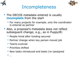 Incompleteness
 The DECOS metadata entered is usually
incomplete from the start
 For many projects for example, only the coordinator
is entered as partner
 Also, a proposal’s metadata does not reflect
subsequent change; e.g., as in PuppyIR:
 People hired after funding secured
 Partner change when key person moved job
 Teams evolved
 Priorities shifted
 New tasks introduced and tasks (re-)assigned
 …
 