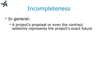 Incompleteness
 In general:
 A project’s proposal or even the contract
seldomly represents the project’s exact future
 