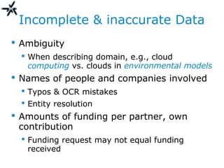Incomplete & inaccurate Data
 Ambiguity
 When describing domain, e.g., cloud
computing vs. clouds in environmental models
 Names of people and companies involved
 Typos & OCR mistakes
 Entity resolution
 Amounts of funding per partner, own
contribution
 Funding request may not equal funding
received
 