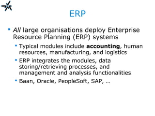 ERP
 All large organisations deploy Enterprise
Resource Planning (ERP) systems
 Typical modules include accounting, human
resources, manufacturing, and logistics
 ERP integrates the modules, data
storing/retrieving processes, and
management and analysis functionalities
 Baan, Oracle, PeopleSoft, SAP, …
 