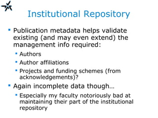 Institutional Repository
 Publication metadata helps validate
existing (and may even extend) the
management info required:
 Authors
 Author affiliations
 Projects and funding schemes (from
acknowledgements)?
 Again incomplete data though…
 Especially my faculty notoriously bad at
maintaining their part of the institutional
repository
 