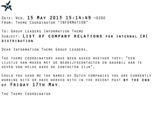 Date: Wed, 15 May 2013 15:14:49 +0200
From: Theme Coordinator “INFORMATION”
To: Group Leaders Information Theme
Subject: List of company relations for internal CWI
distribution
Dear Information Theme Group Leaders,
The theme coordinators have been asked whether they: "een
lijstje kan maken met de bedrijfscontacten en daarbij aan te
geven van welke aard de contacten zijn".
Could you send me the names of Dutch companies you are currently
working with or have worked with in the recent past by the end
of Friday 17th May.
The Theme Coordinator
 