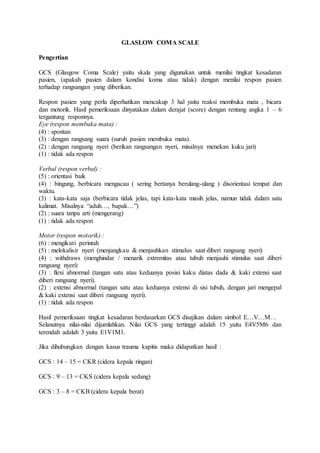 GLASLOW COMA SCALE 
Pengertian 
GCS (Glasgow Coma Scale) yaitu skala yang digunakan untuk menilai tingkat kesadaran 
pasien, (apakah pasien dalam kondisi koma atau tidak) dengan menilai respon pasien 
terhadap rangsangan yang diberikan. 
Respon pasien yang perlu diperhatikan mencakup 3 hal yaitu reaksi membuka mata , bicara 
dan motorik. Hasil pemeriksaan dinyatakan dalam derajat (score) dengan rentang angka 1 – 6 
tergantung responnya. 
Eye (respon membuka mata) : 
(4) : spontan 
(3) : dengan rangsang suara (suruh pasien membuka mata). 
(2) : dengan rangsang nyeri (berikan rangsangan nyeri, misalnya menekan kuku jari) 
(1) : tidak ada respon 
Verbal (respon verbal) : 
(5) : orientasi baik 
(4) : bingung, berbicara mengacau ( sering bertanya berulang-ulang ) disorientasi tempat dan 
waktu. 
(3) : kata-kata saja (berbicara tidak jelas, tapi kata-kata masih jelas, namun tidak dalam satu 
kalimat. Misalnya “aduh…, bapak…”) 
(2) : suara tanpa arti (mengerang) 
(1) : tidak ada respon 
Motor (respon motorik) : 
(6) : mengikuti perintah 
(5) : melokalisir nyeri (menjangkau & menjauhkan stimulus saat diberi rangsang nyeri) 
(4) : withdraws (menghindar / menarik extremitas atau tubuh menjauhi stimulus saat diberi 
rangsang nyeri) 
(3) : flexi abnormal (tangan satu atau keduanya posisi kaku diatas dada & kaki extensi saat 
diberi rangsang nyeri). 
(2) : extensi abnormal (tangan satu atau keduanya extensi di sisi tubuh, dengan jari mengepal 
& kaki extensi saat diberi rangsang nyeri). 
(1) : tidak ada respon 
Hasil pemeriksaan tingkat kesadaran berdasarkan GCS disajikan dalam simbol E…V…M… 
Selanutnya nilai-nilai dijumlahkan. Nilai GCS yang tertinggi adalah 15 yaitu E4V5M6 dan 
terendah adalah 3 yaitu E1V1M1. 
Jika dihubungkan dengan kasus trauma kapitis maka didapatkan hasil : 
GCS : 14 – 15 = CKR (cidera kepala ringan) 
GCS : 9 – 13 = CKS (cidera kepala sedang) 
GCS : 3 – 8 = CKB (cidera kepala berat) 
 