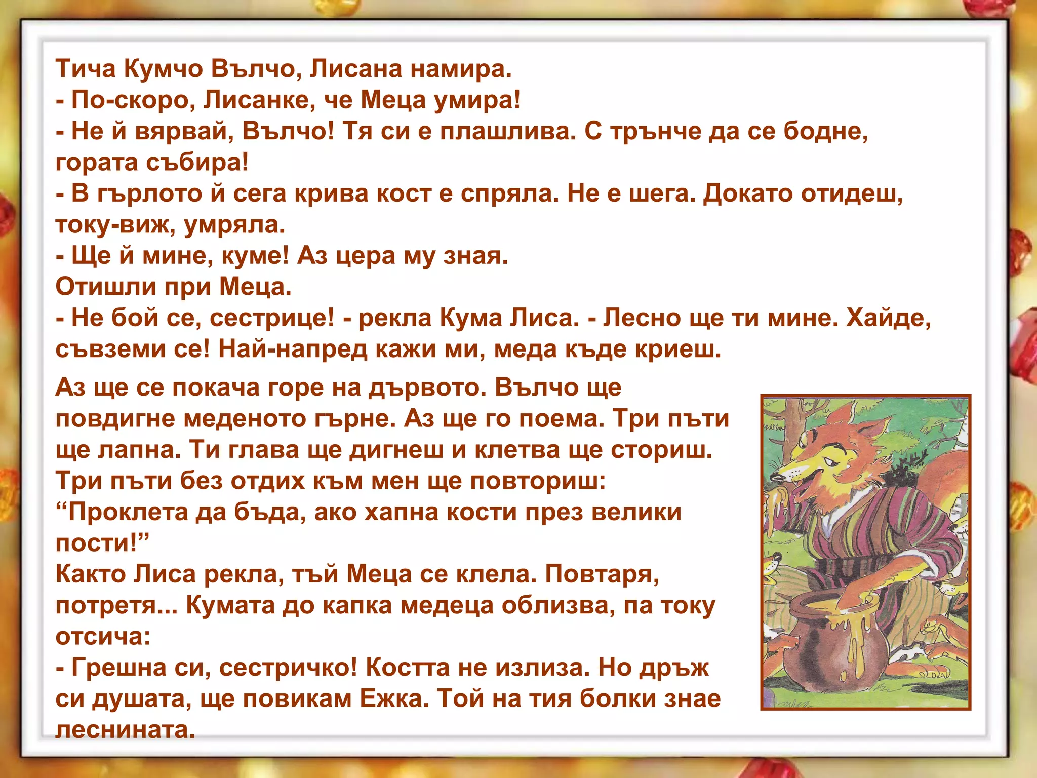 Тича Кумчо Вълчо, Лисана намира.
- По-скоро, Лисанке, че Меца умира!
- Не й вярвай, Вълчо! Тя си е плашлива. С трънче да се бодне,
гората събира!
- В гърлото й сега крива кост е спряла. Не е шега. Докато отидеш,
току-виж, умряла.
- Ще й мине, куме! Аз цера му зная.
Отишли при Меца.
- Не бой се, сестрице! - рекла Кума Лиса. - Лесно ще ти мине. Хайде,
съвземи се! Най-напред кажи ми, меда къде криеш.
Аз ще се покача горе на дървото. Вълчо ще
повдигне меденото гърне. Аз ще го поема. Три пъти
ще лапна. Ти глава ще дигнеш и клетва ще сториш.
Три пъти без отдих към мен ще повториш:
“Проклета да бъда, ако хапна кости през велики
пости!”
Както Лиса рекла, тъй Меца се клела. Повтаря,
потретя... Кумата до капка медеца облизва, па току
отсича:
- Грешна си, сестричко! Костта не излиза. Но дръж
си душата, ще повикам Ежка. Той на тия болки знае
леснината.
 