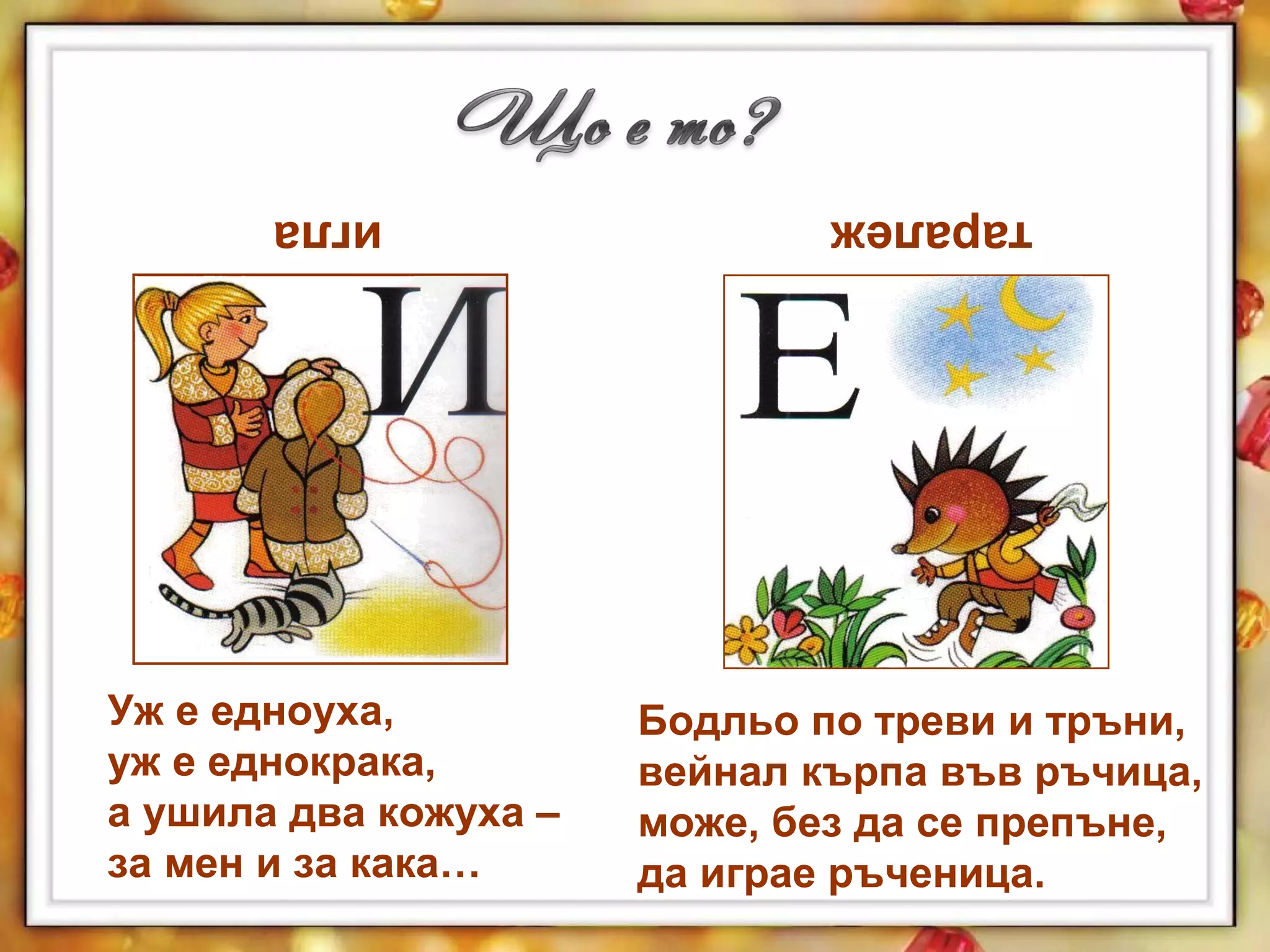 Бодльо по треви и тръни,
вейнал кърпа във ръчица,
може, без да се препъне,
да играе ръченица.
Уж е едноуха,
уж е еднокрака,
а ушила два кожуха –
за мен и за кака…
игла таралеж
 