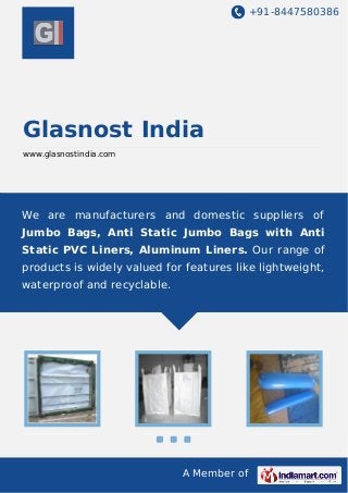 +91-8447580386
A Member of
Glasnost India
www.glasnostindia.com
We are manufacturers and domestic suppliers of
Jumbo Bags, Anti Static Jumbo Bags with Anti
Static PVC Liners, Aluminum Liners. Our range of
products is widely valued for features like lightweight,
waterproof and recyclable.
 