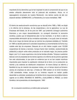 importante de los elementos que la han inspirado ha sido la comprensión de que no se
estaba utilizando plenamente todo el potencial del socialismo. Ahora, en el
septuagésimo aniversario de nuestra Revolución, nos damos cuenta de ello con
especial claridad. GORBACHOV, La Perestroika y la nueva mentalidad, 1988




El intento de reestructuración económica que se abordó entre 1988 y 1989, se dirigió
a la reforma de la empresa, de las cooperativas y de la agricultura. La Ley de
Empresas del Estado, de 30 de junio de 1987, que pretendía conseguir autonomía
financiera y una mayor descentralización, no consiguió dinamizar la economía
soviética, puesto que el todopoderoso plan no fue recortado, ni se llevó a cabo la
imprescindible eliminación de los ministerios sectoriales, ni se pudo crear el mercado
libre al por mayor de bienes del que se nutrirían las empresas estatales [«]. También
en 1988 se decidió potenciar la actividad cooperativa [«] incrementando de forma muy
notable este tipo de empresas. Después de un año habían surgido unas 133.000
cooperativas de bienes y servicios. Aunque fueron bien recibidas, acostumbrada [la
población] a adquirir antes estos productos en el mercado negro, los precios podían
llegar a ser 3 ó 4 veces superiores a los de las tiendas oficiales. Tampoco cuestiones
básicas como la propiedad de los bienes agrarios o la reforma de los precios agrícolas
han sido solucionadas, lo que pone en evidencia que no se han creado incentivos
importantes para impulsar la explotación individual de la tierra. [«] La producción se
resintió y los sistemas de distribución empeoraron. Al mismo tiempo se reformó y
flexibilizó la Ley de creación de empresas mixtas y en un tiempo récord se formaron
cientos de empresas de este tipo: a finales de 1989 existían en la Unión Soviética
1.300 sociedades mixtas, aunque en su inmensa mayoría no habían podido
desarrollar su actividad, paralizada por la lentitud de la maquinaria burocrática todavía
vigente en la URSS. RICARDO M. MARTÍN y GUILLERMO A. PÉREZ, La Unión
Soviética: de la perestroika a la desintegración, 1995




   B) La situación económica y el último plan quinquenal.
 