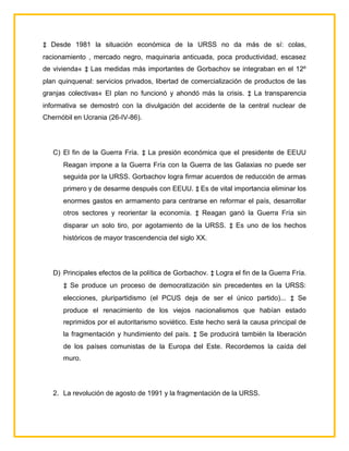 ‡ Desde 1981 la situación económica de la URSS no da más de sí: colas,
racionamiento , mercado negro, maquinaria anticuada, poca productividad, escasez
de vivienda« ‡ Las medidas más importantes de Gorbachov se integraban en el 12º
plan quinquenal: servicios privados, libertad de comercialización de productos de las
granjas colectivas« El plan no funcionó y ahondó más la crisis. ‡ La transparencia
informativa se demostró con la divulgación del accidente de la central nuclear de
Chernóbil en Ucrania (26-IV-86).




   C) El fin de la Guerra Fría. ‡ La presión económica que el presidente de EEUU
      Reagan impone a la Guerra Fría con la Guerra de las Galaxias no puede ser
      seguida por la URSS. Gorbachov logra firmar acuerdos de reducción de armas
      primero y de desarme después con EEUU. ‡ Es de vital importancia eliminar los
      enormes gastos en armamento para centrarse en reformar el país, desarrollar
      otros sectores y reorientar la economía. ‡ Reagan ganó la Guerra Fría sin
      disparar un solo tiro, por agotamiento de la URSS. ‡ Es uno de los hechos
      históricos de mayor trascendencia del siglo XX.




   D) Principales efectos de la política de Gorbachov. ‡ Logra el fin de la Guerra Fría.
      ‡ Se produce un proceso de democratización sin precedentes en la URSS:
      elecciones, pluripartidismo (el PCUS deja de ser el único partido)... ‡ Se
      produce el renacimiento de los viejos nacionalismos que habían estado
      reprimidos por el autoritarismo soviético. Este hecho será la causa principal de
      la fragmentación y hundimiento del país. ‡ Se producirá también la liberación
      de los países comunistas de la Europa del Este. Recordemos la caída del
      muro.




   2. La revolución de agosto de 1991 y la fragmentación de la URSS.
 