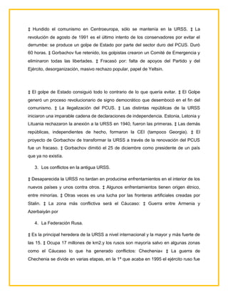 ‡ Hundido el comunismo en Centroeuropa, sólo se mantenía en la URSS. ‡ La
revolución de agosto de 1991 es el último intento de los conservadores por evitar el
derrumbe: se produce un golpe de Estado por parte del sector duro del PCUS. Duró
60 horas. ‡ Gorbachov fue retenido, los golpistas crearon un Comité de Emergencia y
eliminaron todas las libertades. ‡ Fracasó por: falta de apoyos del Partido y del
Ejército, desorganización, masivo rechazo popular, papel de Yeltsin.




‡ El golpe de Estado consiguió todo lo contrario de lo que quería evitar. ‡ El Golpe
generó un proceso revolucionario de signo democrático que desembocó en el fin del
comunismo. ‡ La ilegalización del PCUS. ‡ Las distintas repúblicas de la URSS
iniciaron una imparable cadena de declaraciones de independencia. Estonia, Letonia y
Lituania rechazaron la anexión a la URSS en 1940, fueron las primeras. ‡ Las demás
repúblicas, independientes de hecho, formaron la CEI (tampoco Georgia). ‡ El
proyecto de Gorbachov de transformar la URSS a través de la renovación del PCUS
fue un fracaso. ‡ Gorbachov dimitió el 25 de diciembre como presidente de un país
que ya no existía.

   3. Los conflictos en la antigua URSS.

‡ Desaparecida la URSS no tardan en producirse enfrentamientos en el interior de los
nuevos países y unos contra otros. ‡ Algunos enfrentamientos tienen origen étnico,
entre minorías. ‡ Otras veces es una lucha por las fronteras artificiales creadas por
Stalin. ‡ La zona más conflictiva será el Cáucaso: ‡ Guerra entre Armenia y
Azerbaiyán por

   4. La Federación Rusa.

‡ Es la principal heredera de la URSS a nivel internacional y la mayor y más fuerte de
las 15. ‡ Ocupa 17 millones de km2.y los rusos son mayoría salvo en algunas zonas
como el Cáucaso lo que ha generado conflictos: Chechenia« ‡ La guerra de
Chechenia se divide en varias etapas, en la 1ª que acaba en 1995 el ejército ruso fue
 
