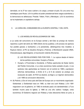 derrotado, en la 2ª los rusos vuelven a la carga y arrasan el país. Es una zona muy
estratégica para Rusia. ‡ En lo político el poder presidencial tiene rasgos autoritarios y
la democracia es defectuosa. Preside: Yeltsin, Putin y Mendeyev. ‡ En lo económico
se ha implantado un capitalismo salvaje.




 II.   LA CAÍDA DEL COMUNISMO EN LA EUROPA CENTRAL Y DEL ESTE.




           1) LOS MODELOS REVOLUCIONRIOS DE 1989.

‡ La caída del comunismo en la Europa central y del Este se produjo de manera
repentina a partir del otoño de 1989 (Otoño de los pueblos). ‡ El proceso de apertura
fue posible gracias a Gorbachov y la perestroika. ‡Distinguimos tres modelos: ‡
Ruptura interior, el PC se disuelve (Hungría y Polonia). ‡ Movilización popular (RDA,
Checoslovaquia, algo Bulgaria). ‡ Insurrección violenta (Rumanía).

           2) LAS REVOLUCIONES PAÍS POR PAÍS. 1. La ruptura desde el interior
              de los partidos comunistas: Hungría y Polonia.
          Hungría. ‡ Proximidad a Occidente. ‡ Política aperturista de Kadar dentro
           del Partido Comunista. ‡ La crisis económica había azotado al país. ‡ Los
           sectores más aperturistas se hicieron con el control en 1989 y aprobaron
           reformas democráticas. ‡ Entre el 6 y el 8 de octubre se produjo una
           revolución de salón. El PCH se disolvió, se llegó a un régimen democrático
           y en 1990 se convocaron elecciones.
 B) Polonia. ‡ Era el único país del Este de Europa con un movimiento organizado:
   Solidaridad. ‡ Solidaridad nace en 1980, su líder era Lech Walesa. ‡ En 1981
   negociaron con el gobierno, en 1982 el sindicato pasó a la clandestinidad. ‡ Tuvo
   también mucho peso la Iglesia. ‡ 1988 es una año caótico: huelgas, crisis
   económica. El Gobierno negoció con Walesa y hubo elecciones libres en junio. ‡
 