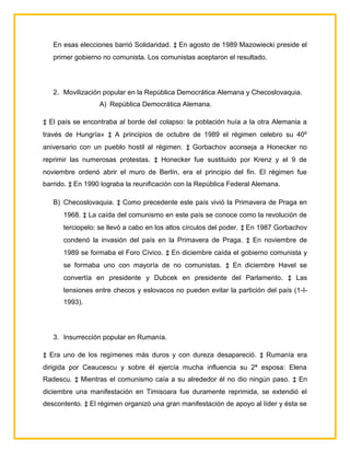 En esas elecciones barrió Solidaridad. ‡ En agosto de 1989 Mazowiecki preside el
   primer gobierno no comunista. Los comunistas aceptaron el resultado.




   2. Movilización popular en la República Democrática Alemana y Checoslovaquia.
                  A) República Democrática Alemana.

‡ El país se encontraba al borde del colapso: la población huía a la otra Alemania a
través de Hungría« ‡ A principios de octubre de 1989 el régimen celebro su 40º
aniversario con un pueblo hostil al régimen. ‡ Gorbachov aconseja a Honecker no
reprimir las numerosas protestas. ‡ Honecker fue sustituido por Krenz y el 9 de
noviembre ordenó abrir el muro de Berlín, era el principio del fin. El régimen fue
barrido. ‡ En 1990 lograba la reunificación con la República Federal Alemana.

   B) Checoslovaquia. ‡ Como precedente este país vivió la Primavera de Praga en
      1968. ‡ La caída del comunismo en este país se conoce como la revolución de
      terciopelo: se llevó a cabo en los altos círculos del poder. ‡ En 1987 Gorbachov
      condenó la invasión del país en la Primavera de Praga. ‡ En noviembre de
      1989 se formaba el Foro Cívico. ‡ En diciembre caída el gobierno comunista y
      se formaba uno con mayoría de no comunistas. ‡ En diciembre Havel se
      convertía en presidente y Dubcek en presidente del Parlamento. ‡ Las
      tensiones entre checos y eslovacos no pueden evitar la partición del país (1-I-
      1993).




   3. Insurrección popular en Rumanía.

‡ Era uno de los regímenes más duros y con dureza desapareció. ‡ Rumanía era
dirigida por Ceaucescu y sobre él ejercía mucha influencia su 2ª esposa: Elena
Radescu. ‡ Mientras el comunismo caía a su alrededor él no dio ningún paso. ‡ En
diciembre una manifestación en Timisoara fue duramente reprimida, se extendió el
descontento. ‡ El régimen organizó una gran manifestación de apoyo al líder y ésta se
 