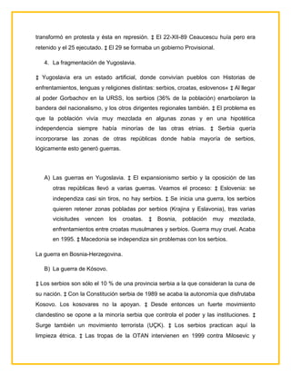 transformó en protesta y ésta en represión. ‡ El 22-XII-89 Ceaucescu huía pero era
retenido y el 25 ejecutado. ‡ El 29 se formaba un gobierno Provisional.

   4. La fragmentación de Yugoslavia.

‡ Yugoslavia era un estado artificial, donde convivían pueblos con Historias de
enfrentamientos, lenguas y religiones distintas: serbios, croatas, eslovenos« ‡ Al llegar
al poder Gorbachov en la URSS, los serbios (36% de la población) enarbolaron la
bandera del nacionalismo, y los otros dirigentes regionales también. ‡ El problema es
que la población vivía muy mezclada en algunas zonas y en una hipotética
independencia siempre había minorías de las otras etnias. ‡ Serbia quería
incorporarse las zonas de otras repúblicas donde había mayoría de serbios,
lógicamente esto generó guerras.




   A) Las guerras en Yugoslavia. ‡ El expansionismo serbio y la oposición de las
      otras repúblicas llevó a varias guerras. Veamos el proceso: ‡ Eslovenia: se
      independiza casi sin tiros, no hay serbios. ‡ Se inicia una guerra, los serbios
      quieren retener zonas pobladas por serbios (Krajina y Eslavonia), tras varias
      vicisitudes   vencen   los   croatas.   ‡   Bosnia,   población   muy   mezclada,
      enfrentamientos entre croatas musulmanes y serbios. Guerra muy cruel. Acaba
      en 1995. ‡ Macedonia se independiza sin problemas con los serbios.

La guerra en Bosnia-Herzegovina.

   B) La guerra de Kósovo.

‡ Los serbios son sólo el 10 % de una provincia serbia a la que consideran la cuna de
su nación. ‡ Con la Constitución serbia de 1989 se acaba la autonomía que disfrutaba
Kosovo. Los kosovares no la apoyan. ‡ Desde entonces un fuerte movimiento
clandestino se opone a la minoría serbia que controla el poder y las instituciones. ‡
Surge también un movimiento terrorista (UÇK). ‡ Los serbios practican aquí la
limpieza étnica. ‡ Las tropas de la OTAN intervienen en 1999 contra Milosevic y
 