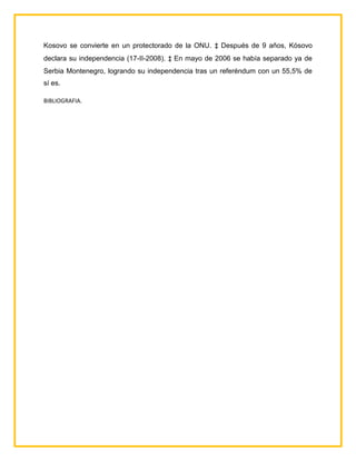 Kosovo se convierte en un protectorado de la ONU. ‡ Después de 9 años, Kósovo
declara su independencia (17-II-2008). ‡ En mayo de 2006 se había separado ya de
Serbia Montenegro, logrando su independencia tras un referéndum con un 55,5% de
sí es.

BIBLIOGRAFIA.
 