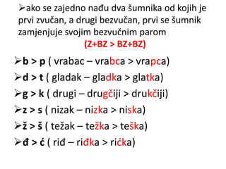 ako se zajedno nađu dva šumnika od kojih je 
prvi zvučan, a drugi bezvučan, prvi se šumnik 
zamjenjuje svojim bezvučnim parom 
(Z+BZ > BZ+BZ) 
b > p ( vrabac – vrabca > vrapca) 
d > t ( gladak – gladka > glatka) 
g > k ( drugi – drugčiji > drukčiji) 
z > s ( nizak – nizka > niska) 
ž > š ( težak – težka > teška) 
đ > ć ( riđ – riđka > rićka) 
 
