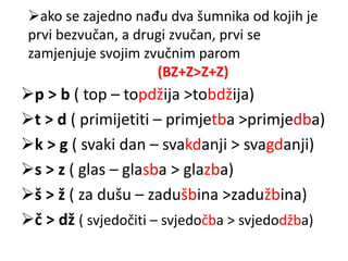 ako se zajedno nađu dva šumnika od kojih je 
prvi bezvučan, a drugi zvučan, prvi se 
zamjenjuje svojim zvučnim parom 
(BZ+Z>Z+Z) 
p > b ( top – topdžija >tobdžija) 
t > d ( primijetiti – primjetba >primjedba) 
k > g ( svaki dan – svakdanji > svagdanji) 
s > z ( glas – glasba > glazba) 
š > ž ( za dušu – zadušbina >zadužbina) 
č > dž ( svjedočiti – svjedočba > svjedodžba) 
 