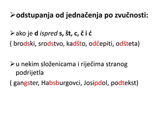 odstupanja od jednačenja po zvučnosti: 
ako je d ispred s, št, c, č i ć 
( brodski, srodstvo, kadšto, odčepiti, odšteta) 
u nekim složenicama i riječima stranog 
podrijetla 
( gangster, Habsburgovci, Josipdol, podtekst) 
 