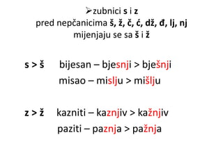 zubnici s i z 
pred nepčanicima š, ž, č, ć, dž, đ, lj, nj 
mijenjaju se sa š i ž 
s > š bijesan – bjesnji > bješnji 
misao – mislju > mišlju 
z > ž kazniti – kaznjiv > kažnjiv 
paziti – paznja > pažnja 
 