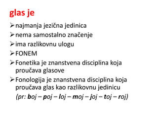 glas je 
najmanja jezična jedinica 
nema samostalno značenje 
ima razlikovnu ulogu 
FONEM 
Fonetika je znanstvena disciplina koja 
proučava glasove 
Fonologija je znanstvena disciplina koja 
proučava glas kao razlikovnu jedinicu 
(pr: boj – poj – loj – moj – joj – toj – roj) 
 