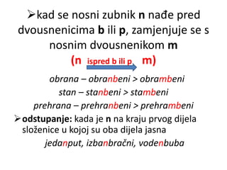 kad se nosni zubnik n nađe pred 
dvousnenicima b ili p, zamjenjuje se s 
nosnim dvousnenikom m 
(n ispred b ili p m) 
obrana – obranbeni > obrambeni 
stan – stanbeni > stambeni 
prehrana – prehranbeni > prehrambeni 
odstupanje: kada je n na kraju prvog dijela 
složenice u kojoj su oba dijela jasna 
jedanput, izbanbračni, vodenbuba 
 