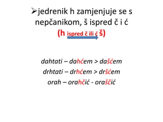 jedrenik h zamjenjuje se s 
nepčanikom, š ispred č i ć 
(h ispred č ili ć š) 
dahtati – dahćem > dašćem 
drhtati – drhćem > dršćem 
orah – orahčić - oraščić 
 
