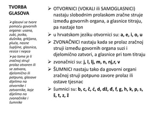 TVORBA 
GLASOVA 
 OTVORNICI (VOKALI ili SAMOGLASNICI) 
nastaju slobodnim prolaskom zračne struje 
između govornih organa, a glasnice titraju, 
pa nastaje ton 
 u hrvatskom jeziku otvornici su: a, e, i, o, u 
 ZVONAČNICI nastaju kada se prolaz zračnoj 
struji između govornih organa suzi i 
djelomično zatvori, a glasnice pri tom titraju 
 zvonačnici su: j, l, lj, m, n, nj,r, v 
 ŠUMNICI nastaju tako da govorni organi 
zračnoj struji potpuno zavore prolaz ili 
ostave tjesnac 
 šumnici su: b, c, č, ć, d, dž, đ, f, g, h, k, p, s, 
š, t, z, ž 
glasovi se tvore 
pomoću govornih 
organa: usana, 
zubi, jezika, 
dušnika, grkljana, 
pluća, nosne 
šupljine, glasnica, 
resice i nepca 
po tome je li 
zračnoj struji 
prolaz otvoren ili 
se zatvara, 
djelomično ili 
potpuno, glasove 
dijelimo na 
otvornike i 
zatvornike, koje 
dijelimo na 
zvonačnike i 
šumnike 
 