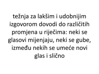 težnja za lakšim i udobnijim 
izgovorom dovodi do različitih 
promjena u riječima: neki se 
glasovi mijenjaju, neki se gube, 
između nekih se umeće novi 
glas i slično 
 