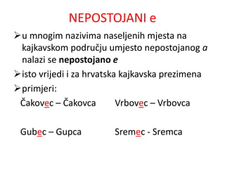 NEPOSTOJANI e 
u mnogim nazivima naseljenih mjesta na 
kajkavskom području umjesto nepostojanog a 
nalazi se nepostojano e 
isto vrijedi i za hrvatska kajkavska prezimena 
primjeri: 
Čakovec – Čakovca Vrbovec – Vrbovca 
Gubec – Gupca Sremec - Sremca 
 
