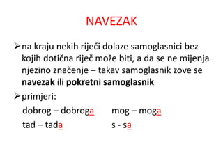 NAVEZAK 
na kraju nekih riječi dolaze samoglasnici bez 
kojih dotična riječ može biti, a da se ne mijenja 
njezino značenje – takav samoglasnik zove se 
navezak ili pokretni samoglasnik 
primjeri: 
dobrog – dobroga mog – moga 
tad – tada s - sa 
 