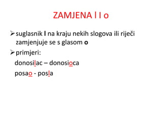 ZAMJENA l I o 
suglasnik l na kraju nekih slogova ili riječi 
zamjenjuje se s glasom o 
primjeri: 
donosilac – donosioca 
posao - posla 
 