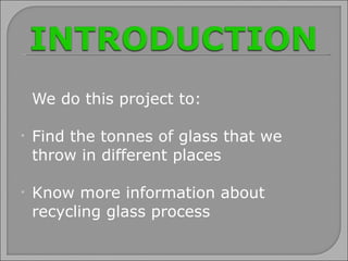 We do this project to: Find the tonnes of glass that we throw in different places Know more information about recycling glass process 