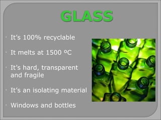 It’s  100% recyclable It melts at 1500 ºC It’s hard, transparent  and fragile It’s an isolating material Windows and bottles 
